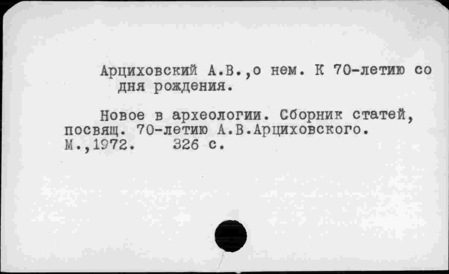 ﻿Арциховский А.В.,о нем. К 70-летию со дня рождения.
Новое в археологии. Сборник статей, посвящ. 70-летию А.В.Арциховского. М.,1972.	326 с.